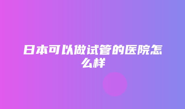 日本可以做试管的医院怎么样