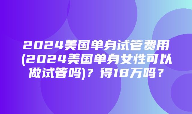 2024美国单身试管费用(2024美国单身女性可以做试管吗)？得18万吗？