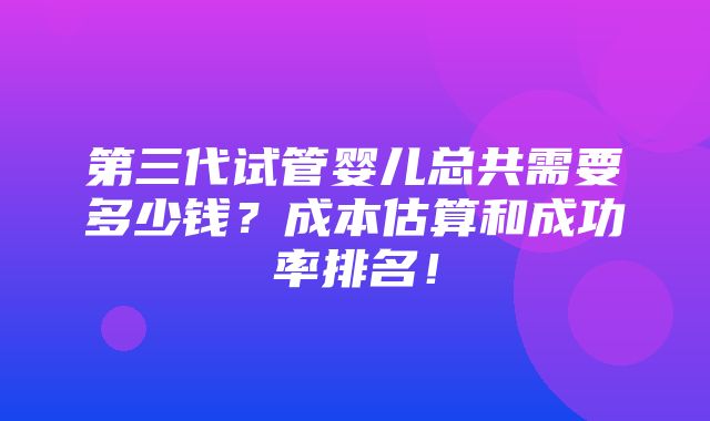 第三代试管婴儿总共需要多少钱？成本估算和成功率排名！