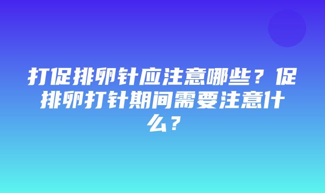 打促排卵针应注意哪些？促排卵打针期间需要注意什么？