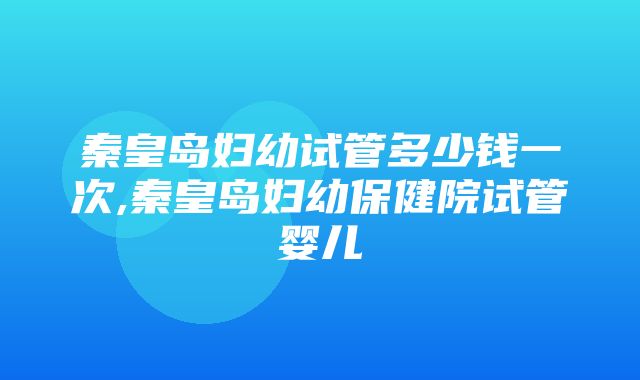 秦皇岛妇幼试管多少钱一次,秦皇岛妇幼保健院试管婴儿