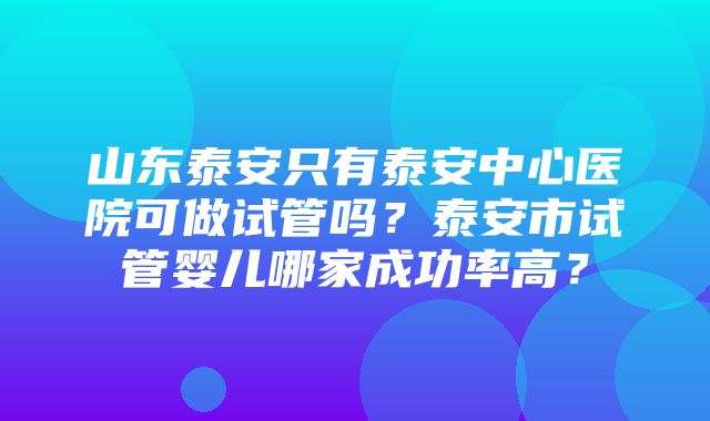 山东泰安只有泰安中心医院可做试管吗？泰安市试管婴儿哪家成功率高？