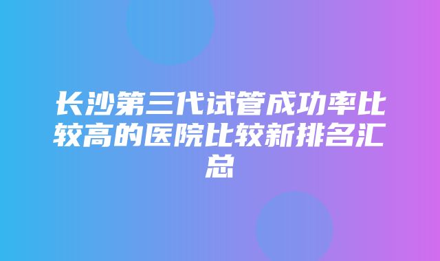 长沙第三代试管成功率比较高的医院比较新排名汇总