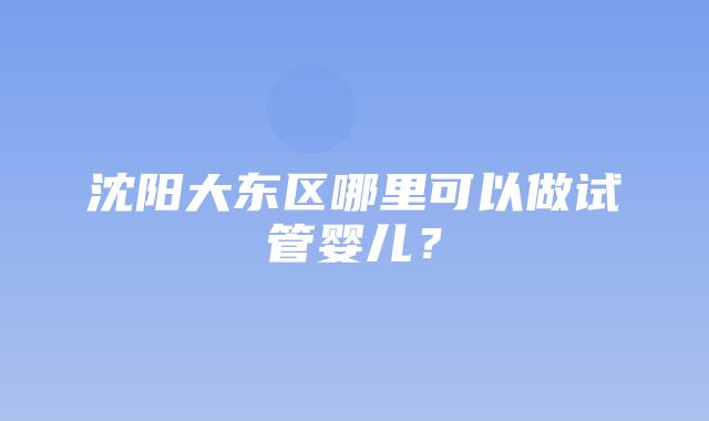 沈阳大东区哪里可以做试管婴儿？