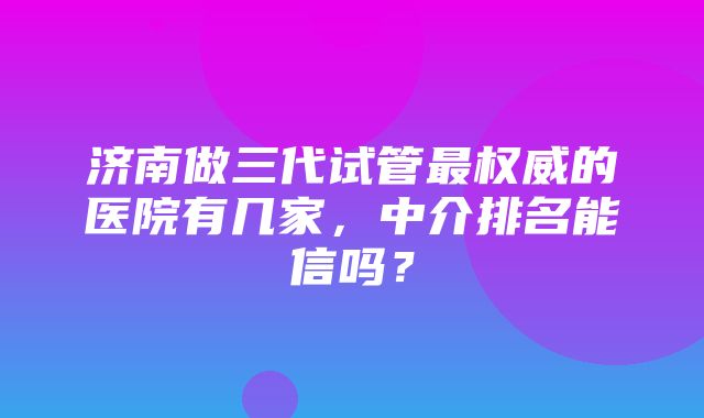 济南做三代试管最权威的医院有几家，中介排名能信吗？