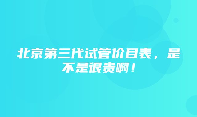 北京第三代试管价目表，是不是很贵啊！