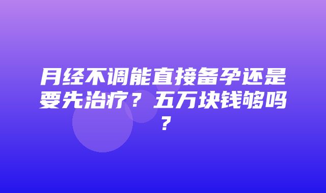 月经不调能直接备孕还是要先治疗？五万块钱够吗？