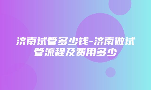 济南试管多少钱-济南做试管流程及费用多少