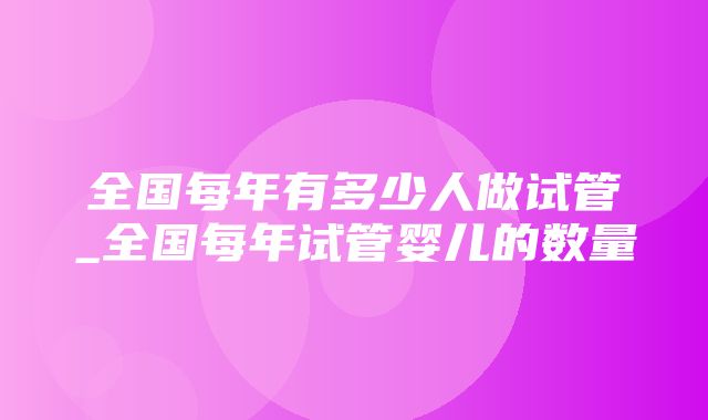 全国每年有多少人做试管_全国每年试管婴儿的数量