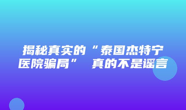 揭秘真实的“泰国杰特宁医院骗局” 真的不是谣言