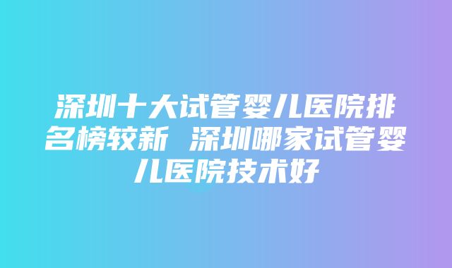 深圳十大试管婴儿医院排名榜较新 深圳哪家试管婴儿医院技术好