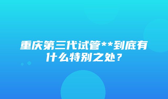 重庆第三代试管**到底有什么特别之处？