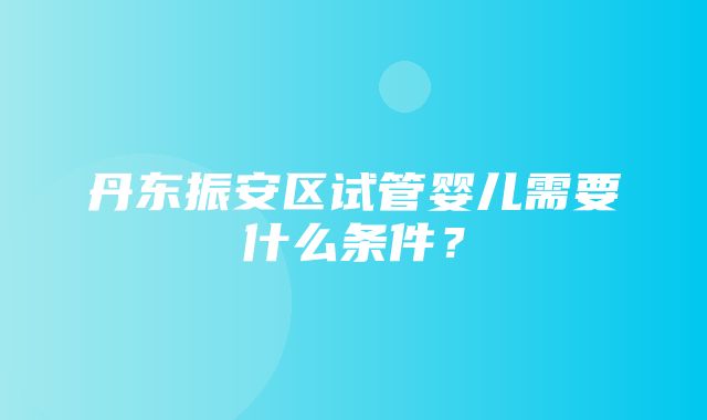 丹东振安区试管婴儿需要什么条件？