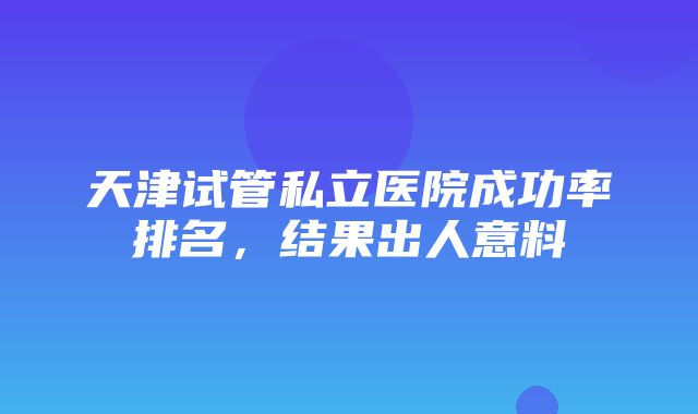 天津试管私立医院成功率排名，结果出人意料