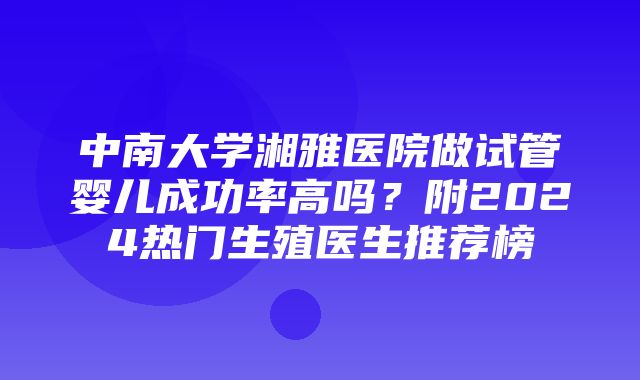 中南大学湘雅医院做试管婴儿成功率高吗？附2024热门生殖医生推荐榜