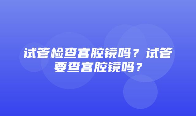 试管检查宫腔镜吗？试管要查宫腔镜吗？