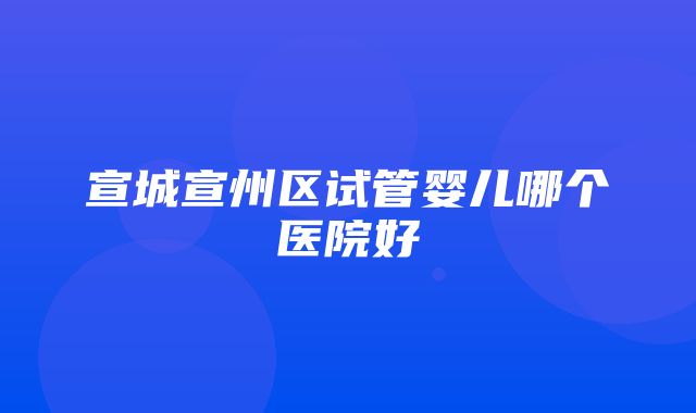 宣城宣州区试管婴儿哪个医院好