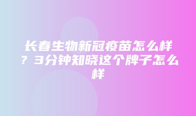 长春生物新冠疫苗怎么样？3分钟知晓这个牌子怎么样