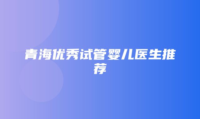 青海优秀试管婴儿医生推荐