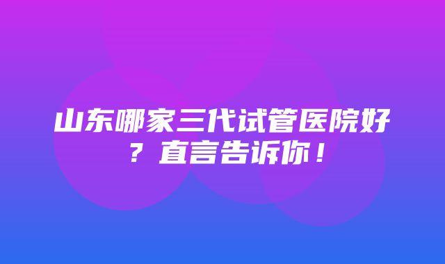 山东哪家三代试管医院好？直言告诉你！