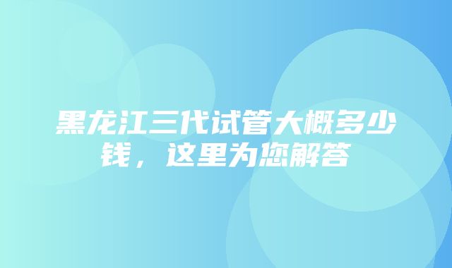 黑龙江三代试管大概多少钱，这里为您解答