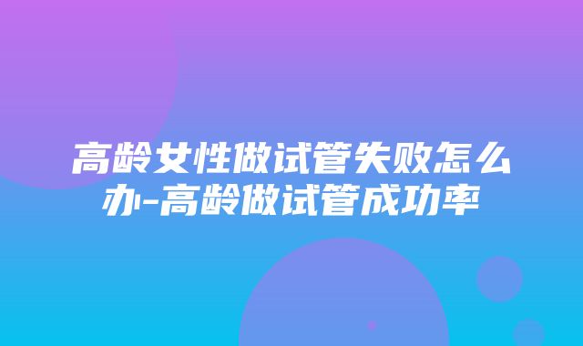 高龄女性做试管失败怎么办-高龄做试管成功率