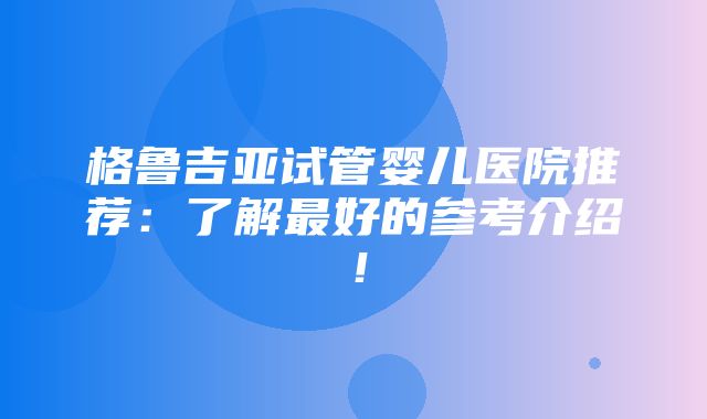 格鲁吉亚试管婴儿医院推荐：了解最好的参考介绍！