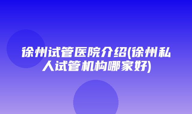 徐州试管医院介绍(徐州私人试管机构哪家好)