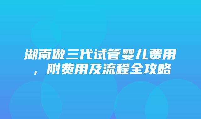 湖南做三代试管婴儿费用，附费用及流程全攻略