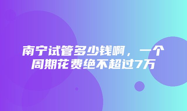 南宁试管多少钱啊，一个周期花费绝不超过7万