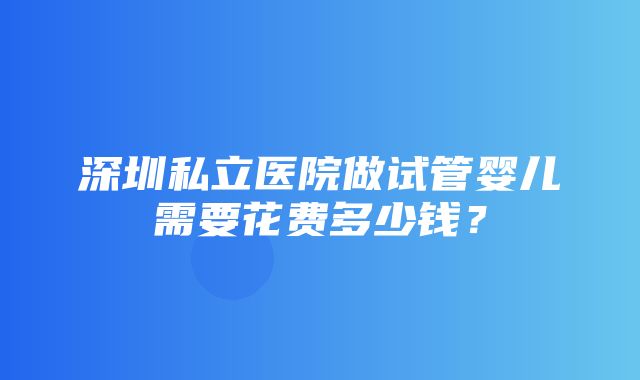 深圳私立医院做试管婴儿需要花费多少钱？