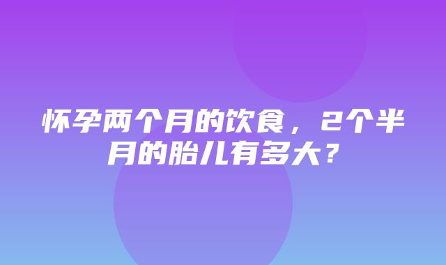 怀孕两个月的饮食，2个半月的胎儿有多大？