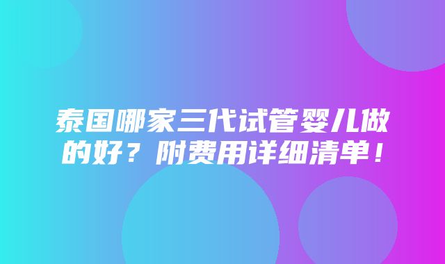 泰国哪家三代试管婴儿做的好？附费用详细清单！