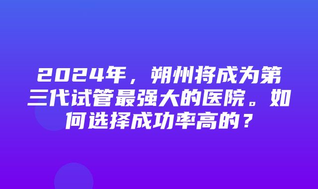 2024年，朔州将成为第三代试管最强大的医院。如何选择成功率高的？