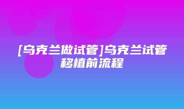 [乌克兰做试管]乌克兰试管移植前流程