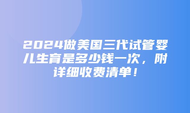 2024做美国三代试管婴儿生育是多少钱一次，附详细收费清单！