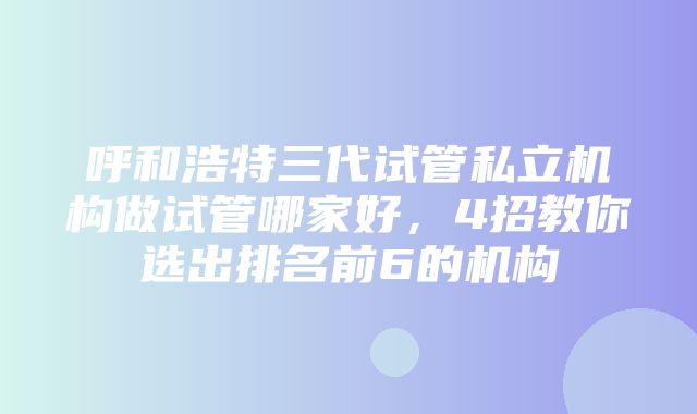 呼和浩特三代试管私立机构做试管哪家好，4招教你选出排名前6的机构