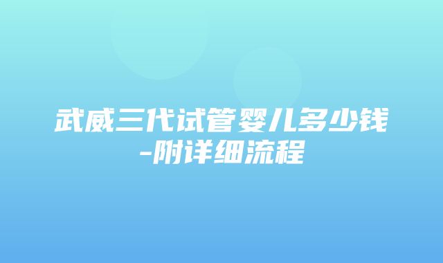 武威三代试管婴儿多少钱-附详细流程