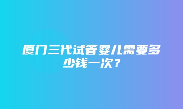 厦门三代试管婴儿需要多少钱一次？