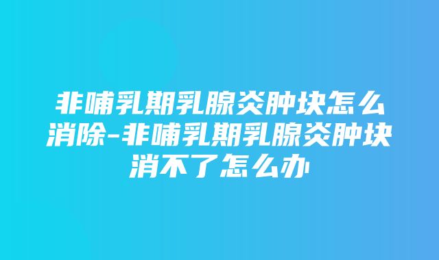 非哺乳期乳腺炎肿块怎么消除-非哺乳期乳腺炎肿块消不了怎么办