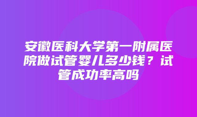 安徽医科大学第一附属医院做试管婴儿多少钱？试管成功率高吗