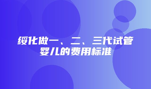 绥化做一、二、三代试管婴儿的费用标准