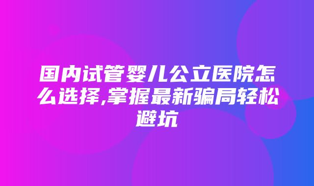 国内试管婴儿公立医院怎么选择,掌握最新骗局轻松避坑