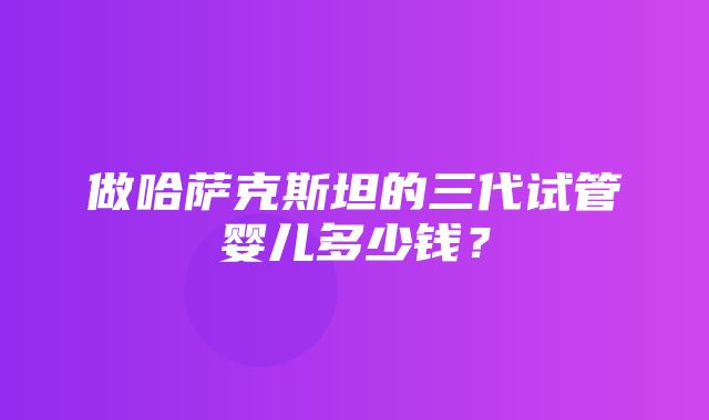 做哈萨克斯坦的三代试管婴儿多少钱？