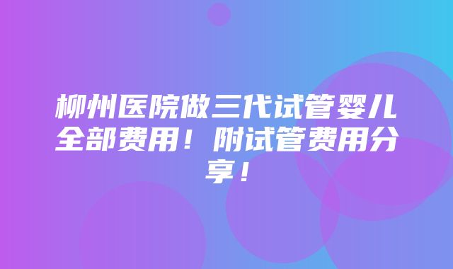 柳州医院做三代试管婴儿全部费用！附试管费用分享！