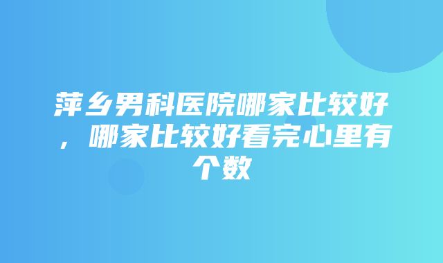 萍乡男科医院哪家比较好，哪家比较好看完心里有个数