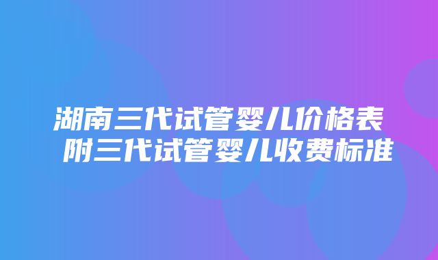 湖南三代试管婴儿价格表 附三代试管婴儿收费标准