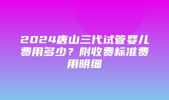 2024唐山三代试管婴儿费用多少？附收费标准费用明细