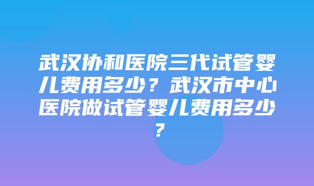 武汉协和医院三代试管婴儿费用多少？武汉市中心医院做试管婴儿费用多少？