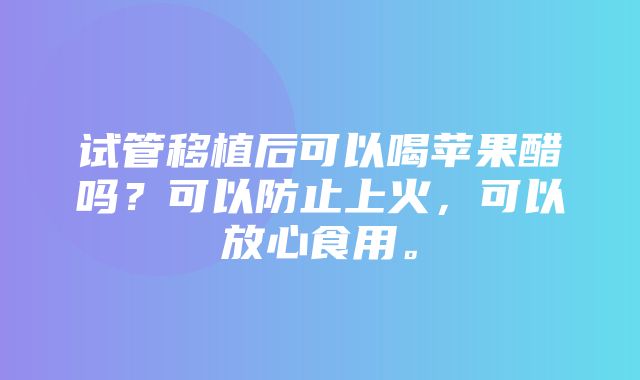 试管移植后可以喝苹果醋吗？可以防止上火，可以放心食用。